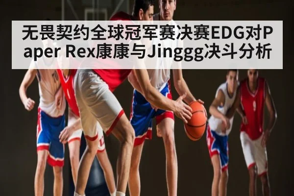 无畏契约全球冠军赛决赛EDG对Paper Rex康康与Jinggg决斗分析
