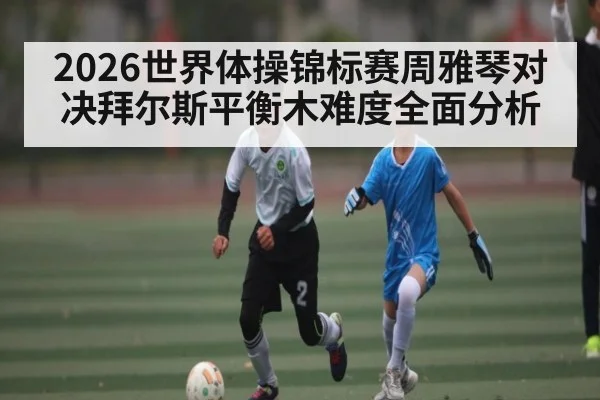 2026世界体操锦标赛周雅琴对决拜尔斯平衡木难度全面分析
