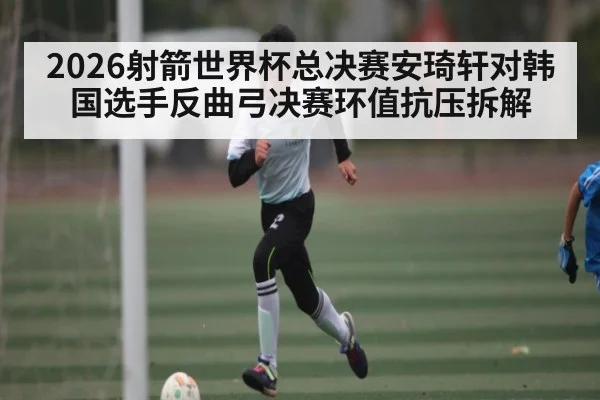 2026射箭世界杯总决赛安琦轩对韩国选手反曲弓决赛环值抗压拆解
